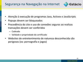 Segurança na Navegação na Internet


• Atenção à execução de programas Java, Activex e JavaScripts
• Popups devem ser bloqueados
• Procedência do site e uso de conexões seguras ao realizas
  transações devem ser conferidos
   – Cadeado
   – Validade e propriedade do certificado
• Websites de entretenimento de natureza desconhecida são
  perigosos (ex: pornografia e jogos)




                                                                41
 