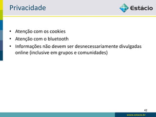 Privacidade

• Atenção com os cookies
• Atenção com o bluetooth
• Informações não devem ser desnecessariamente divulgadas
  online (inclusive em grupos e comunidades)




                                                            42
 