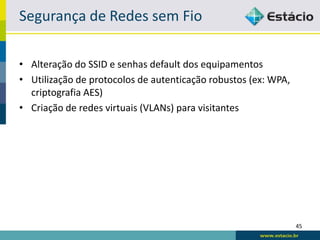 Segurança de Redes sem Fio

• Alteração do SSID e senhas default dos equipamentos
• Utilização de protocolos de autenticação robustos (ex: WPA,
  criptografia AES)
• Criação de redes virtuais (VLANs) para visitantes




                                                                45
 