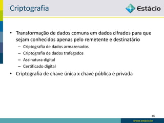 Criptografia

• Transformação de dados comuns em dados cifrados para que
  sejam conhecidos apenas pelo remetente e destinatário
   –   Criptografia de dados armazenados
   –   Criptografia de dados trafegados
   –   Assinatura digital
   –   Certificado digital
• Criptografia de chave única x chave pública e privada




                                                             46
 