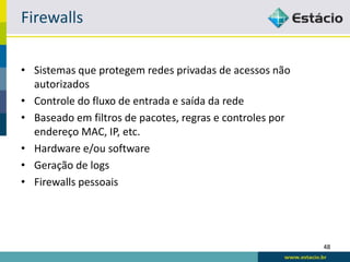 Firewalls

• Sistemas que protegem redes privadas de acessos não
  autorizados
• Controle do fluxo de entrada e saída da rede
• Baseado em filtros de pacotes, regras e controles por
  endereço MAC, IP, etc.
• Hardware e/ou software
• Geração de logs
• Firewalls pessoais




                                                          48
 