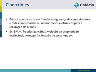 Cibercrimes

• Prática que consiste em fraudar a segurança de computadores
  e redes empresariais ou utilizar meios eletrônicos para a
  realização de crimes
• Ex: SPAM, fraudes bancárias, violação de propriedade
  intelectual, pornografia, invasão de websites, etc.




                                                            5
 