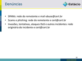 Denúncias

• SPAMs: rede do remetente e mail-abuse@cert.br
• Scams e phishing: rede do remetente e cert@cert.br
• Invasões, tentativas, ataques DoS e outros incidentes: rede
  originária do incidente e cert@cert.br




                                                                50
 