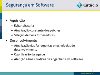 Segurança em Software


• Aquisição
  – Evitar pirataria
  – Atualização constante dos patches
  – Seleção de bons fornecedores
• Desenvolvimento
  – Atualização das ferramentas e tecnologias de
    desenvolvimento
  – Qualificação da equipe
  – Atenção a boas práticas de engenharia de software


                                                        51
 
