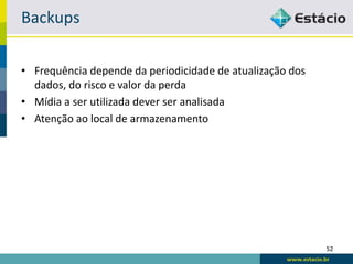 Backups

• Frequência depende da periodicidade de atualização dos
  dados, do risco e valor da perda
• Mídia a ser utilizada dever ser analisada
• Atenção ao local de armazenamento




                                                           52
 