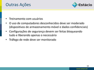 Outras Ações

• Treinamento com usuários
• O uso de computadores desconhecidos deve ser moderado
  (dispositivos de armazenamento móvel e dados confidenciais)
• Configurações de segurança devem ser feitas bloqueando
  tudo e liberando apenas o necessário
• Tráfego de rede deve ser monitorado




                                                            54
 