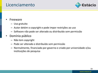 Licenciamento

• Freeware
   – Uso gratuito
   – Autor detém o copyright e pode impor restrições ao uso
   – Software não pode ser alterado ou distribuído sem permissão
• Domínio público
   – Não tem copyright
   – Pode ser alterado e distribuído sem permissão
   – Normalmente, financiado por governo e criado por universidade e/ou
     instituições de pesquisa




                                                                      59
 