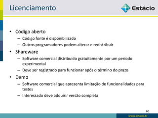 Licenciamento

• Código aberto
   – Código fonte é disponibilizado
   – Outros programadores podem alterar e redistribuir
• Shareware
   – Software comercial distribuído gratuitamente por um período
     experimental
   – Deve ser registrado para funcionar após o término do prazo
• Demo
   – Software comercial que apresenta limitação de funcionalidades para
     testes
   – Interessado deve adquirir versão completa


                                                                          60
 