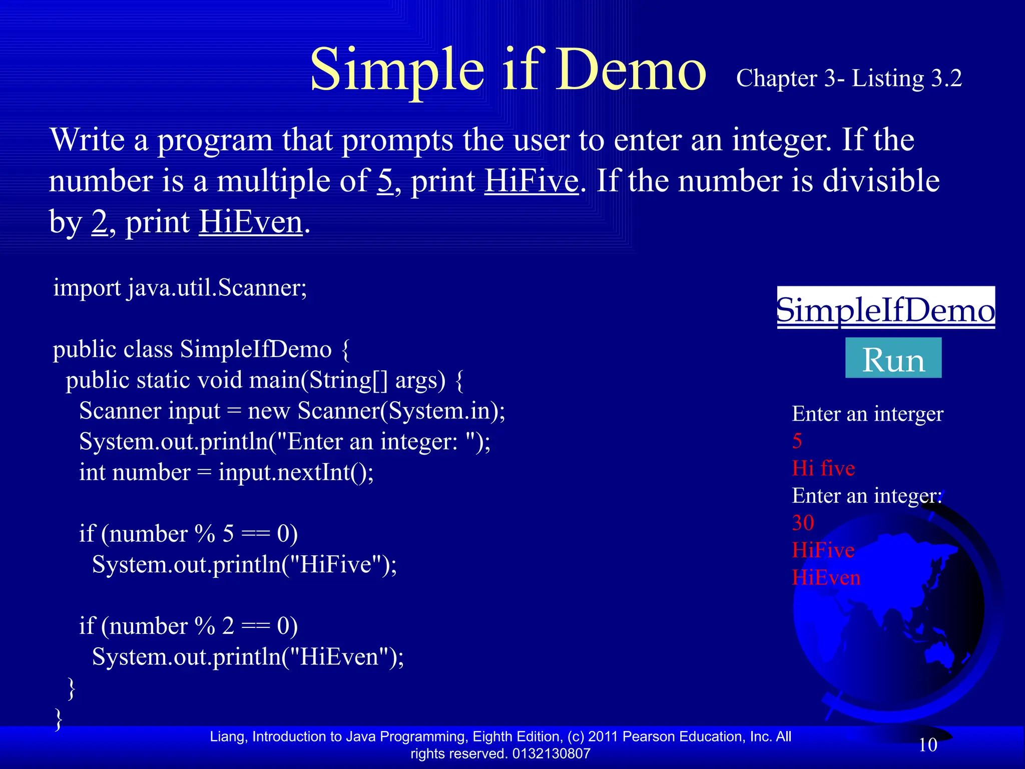 Liang, Introduction to Java Programming, Eighth Edition, (c) 2011 Pearson Education, Inc. All rights reserved. 0132130807 10 Simple if Demo SimpleIfDemo Run Write a program that prompts the user to enter an integer. If the number is a multiple of 5, print HiFive. If the number is divisible by 2, print HiEven. Chapter 3- Listing 3.2 import java.util.Scanner; public class SimpleIfDemo { public static void main(String[] args) { Scanner input = new Scanner(System.in); System.out.println("Enter an integer: "); int number = input.nextInt(); if (number % 5 == 0) System.out.println("HiFive"); if (number % 2 == 0) System.out.println("HiEven"); } } Enter an interger 5 Hi five Enter an integer: 30 HiFive HiEven 