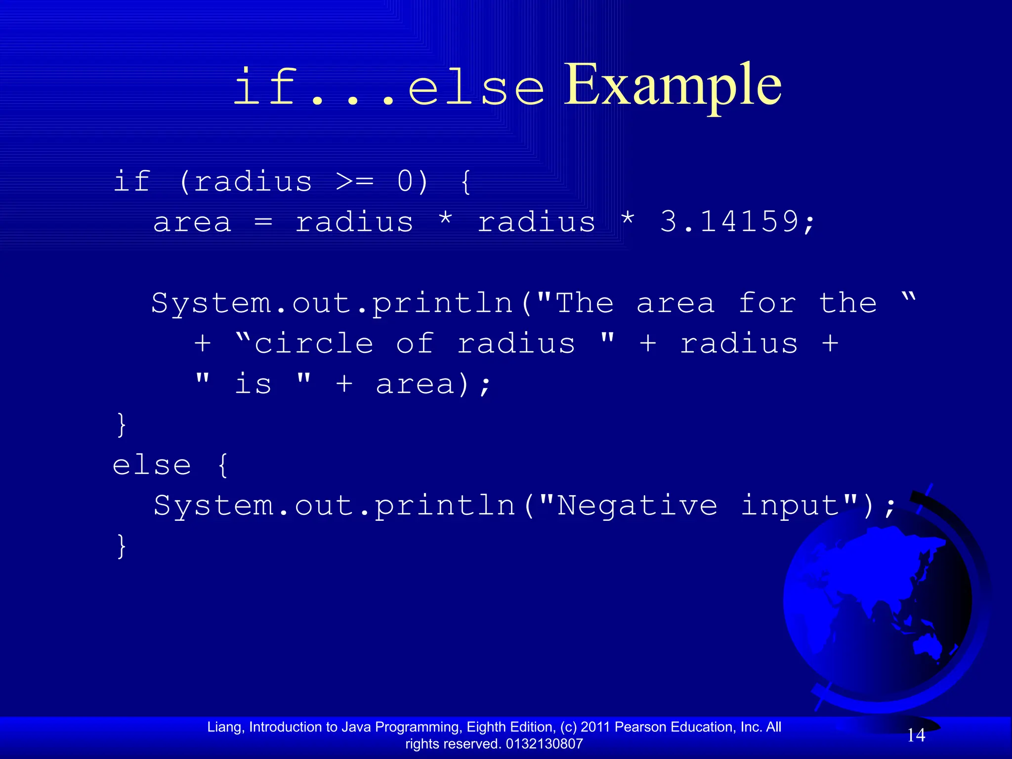 Liang, Introduction to Java Programming, Eighth Edition, (c) 2011 Pearson Education, Inc. All rights reserved. 0132130807 14 if...else Example if (radius >= 0) { area = radius * radius * 3.14159; System.out.println("The area for the “ + “circle of radius " + radius + " is " + area); } else { System.out.println("Negative input"); } 