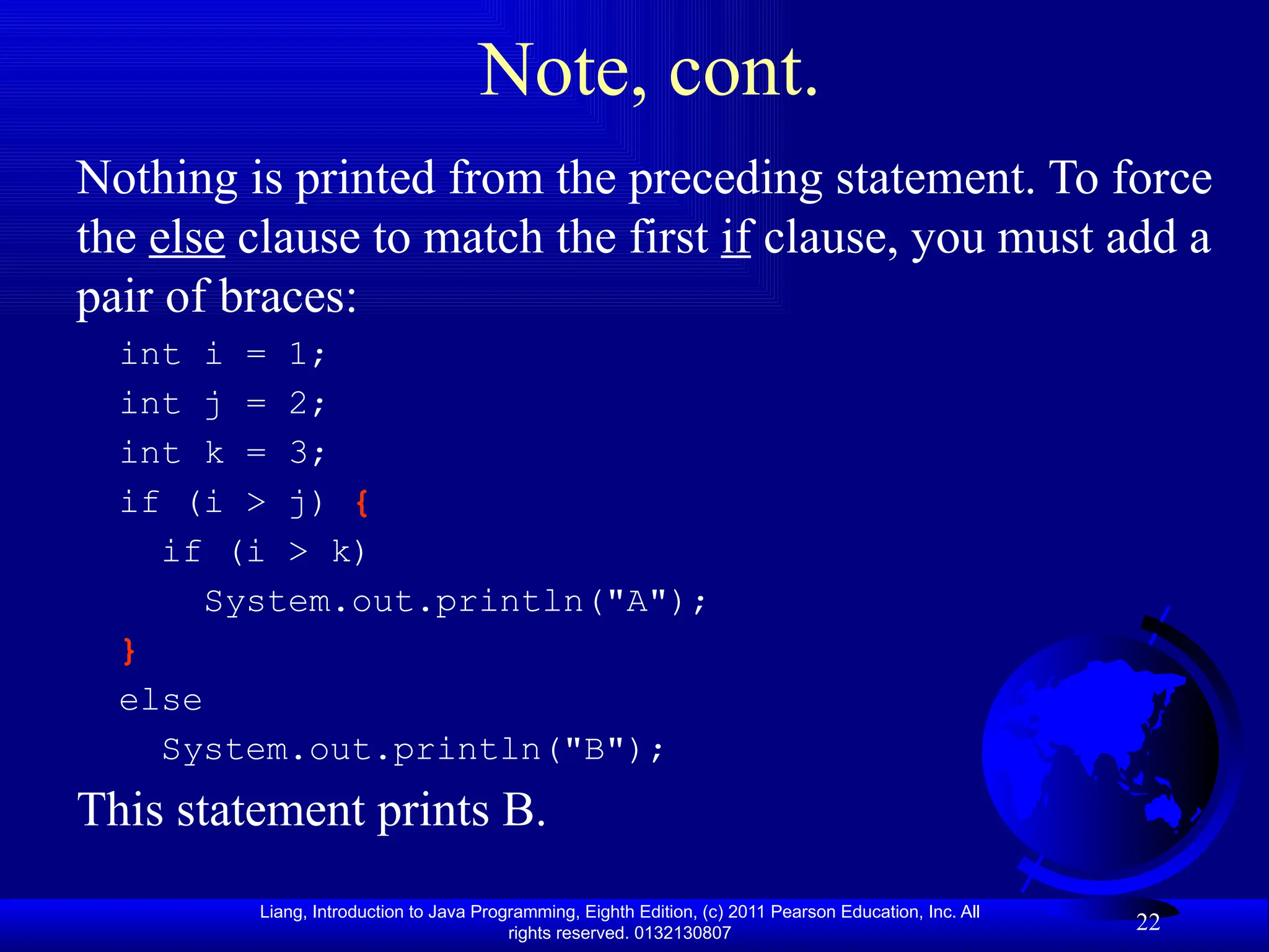 Liang, Introduction to Java Programming, Eighth Edition, (c) 2011 Pearson Education, Inc. All rights reserved. 0132130807 22 Note, cont. Nothing is printed from the preceding statement. To force the else clause to match the first if clause, you must add a pair of braces: int i = 1; int j = 2; int k = 3; if (i > j) { if (i > k) System.out.println("A"); } else System.out.println("B"); This statement prints B. 
