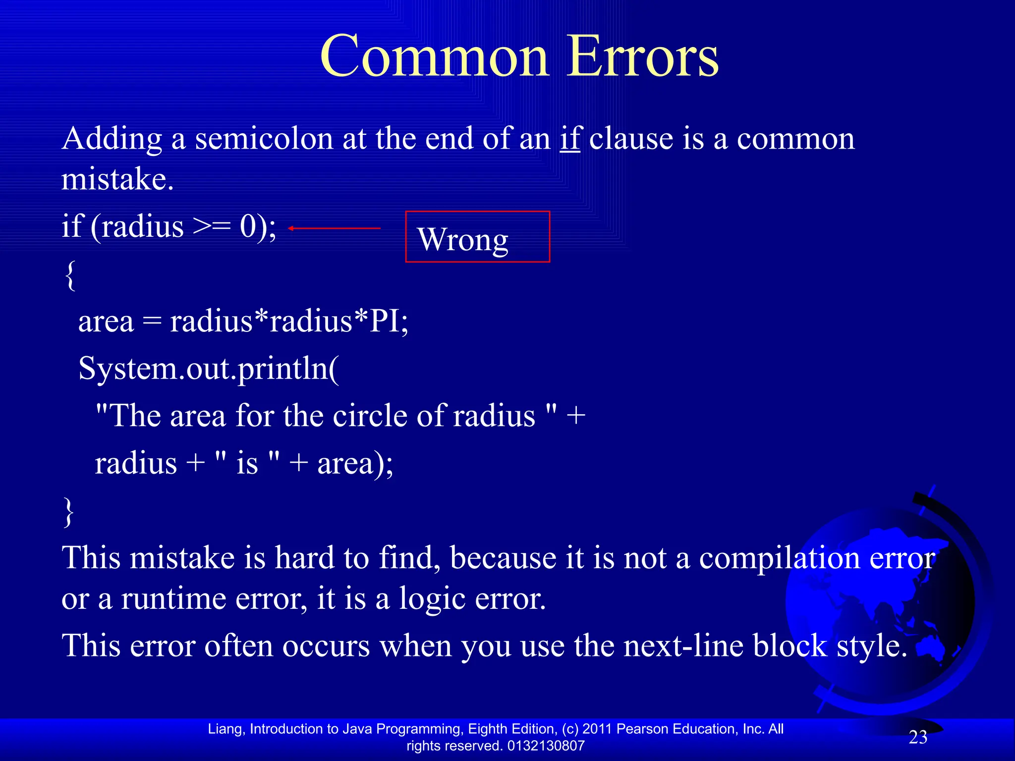 Liang, Introduction to Java Programming, Eighth Edition, (c) 2011 Pearson Education, Inc. All rights reserved. 0132130807 23 Common Errors Adding a semicolon at the end of an if clause is a common mistake. if (radius >= 0); { area = radius*radius*PI; System.out.println( "The area for the circle of radius " + radius + " is " + area); } This mistake is hard to find, because it is not a compilation error or a runtime error, it is a logic error. This error often occurs when you use the next-line block style. Wrong 