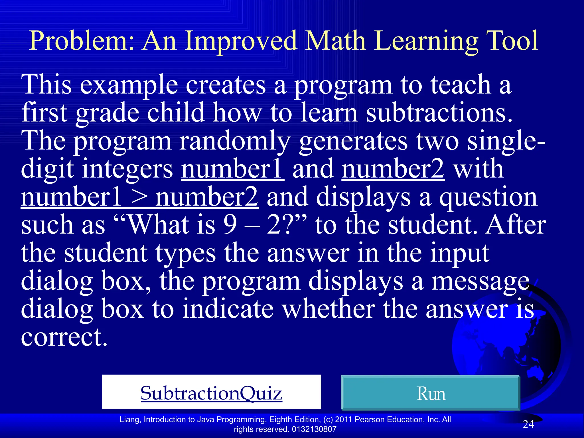 Liang, Introduction to Java Programming, Eighth Edition, (c) 2011 Pearson Education, Inc. All rights reserved. 0132130807 24 Problem: An Improved Math Learning Tool This example creates a program to teach a first grade child how to learn subtractions. The program randomly generates two single- digit integers number1 and number2 with number1 > number2 and displays a question such as “What is 9 – 2?” to the student. After the student types the answer in the input dialog box, the program displays a message dialog box to indicate whether the answer is correct. SubtractionQuiz Run 