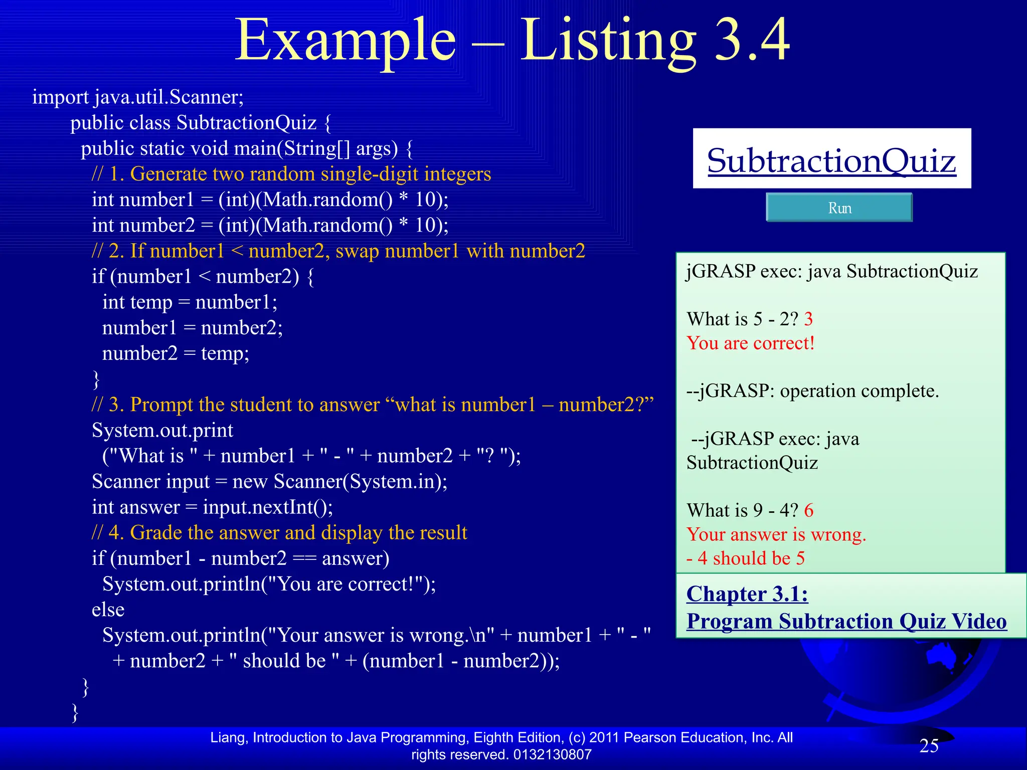 Liang, Introduction to Java Programming, Eighth Edition, (c) 2011 Pearson Education, Inc. All rights reserved. 0132130807 Example – Listing 3.4 import java.util.Scanner; public class SubtractionQuiz { public static void main(String[] args) { // 1. Generate two random single-digit integers int number1 = (int)(Math.random() * 10); int number2 = (int)(Math.random() * 10); // 2. If number1 < number2, swap number1 with number2 if (number1 < number2) { int temp = number1; number1 = number2; number2 = temp; } // 3. Prompt the student to answer “what is number1 – number2?” System.out.print ("What is " + number1 + " - " + number2 + "? "); Scanner input = new Scanner(System.in); int answer = input.nextInt(); // 4. Grade the answer and display the result if (number1 - number2 == answer) System.out.println("You are correct!"); else System.out.println("Your answer is wrong.n" + number1 + " - " + number2 + " should be " + (number1 - number2)); } } 25 SubtractionQuiz Run jGRASP exec: java SubtractionQuiz What is 5 - 2? 3 You are correct! --jGRASP: operation complete. --jGRASP exec: java SubtractionQuiz What is 9 - 4? 6 Your answer is wrong. - 4 should be 5 Chapter 3.1: Program Subtraction Quiz Video 