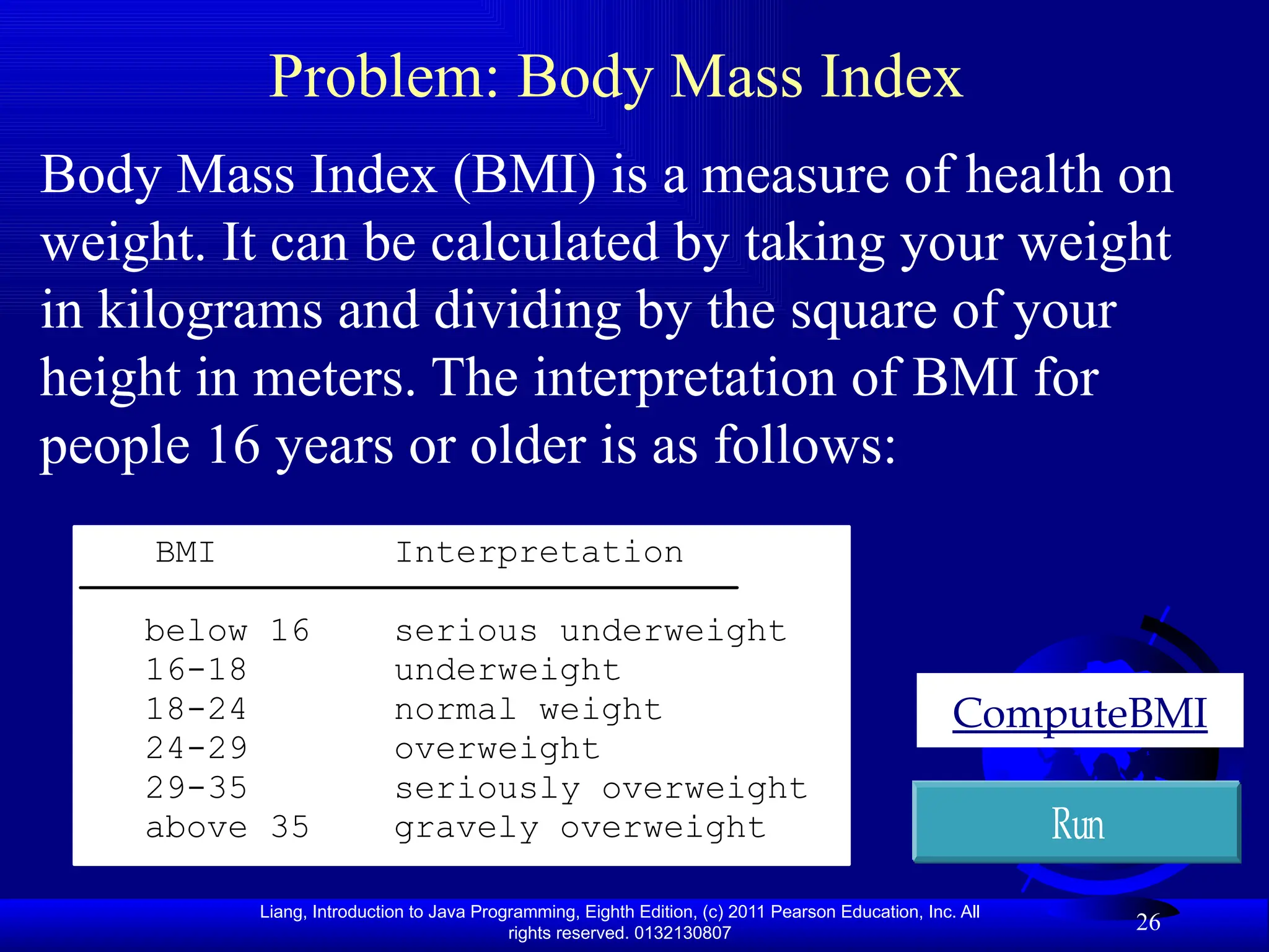 Liang, Introduction to Java Programming, Eighth Edition, (c) 2011 Pearson Education, Inc. All rights reserved. 0132130807 26 Problem: Body Mass Index Body Mass Index (BMI) is a measure of health on weight. It can be calculated by taking your weight in kilograms and dividing by the square of your height in meters. The interpretation of BMI for people 16 years or older is as follows: ComputeBMI Run BMI Interpretation below 16 serious underweight 16-18 underweight 18-24 normal weight 24-29 overweight 29-35 seriously overweight above 35 gravely overweight 