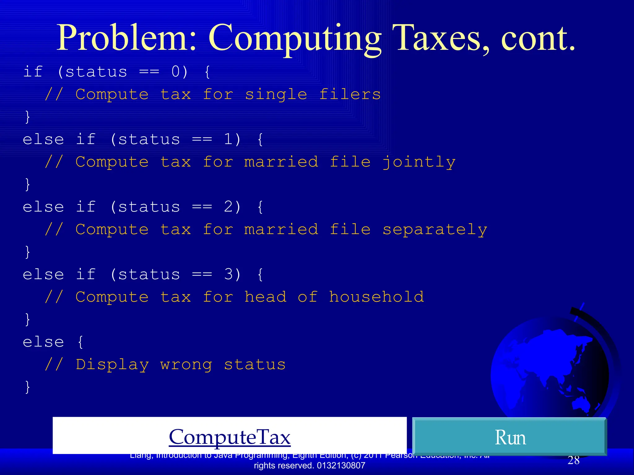 Liang, Introduction to Java Programming, Eighth Edition, (c) 2011 Pearson Education, Inc. All rights reserved. 0132130807 28 Problem: Computing Taxes, cont. ComputeTax Run if (status == 0) { // Compute tax for single filers } else if (status == 1) { // Compute tax for married file jointly } else if (status == 2) { // Compute tax for married file separately } else if (status == 3) { // Compute tax for head of household } else { // Display wrong status } 