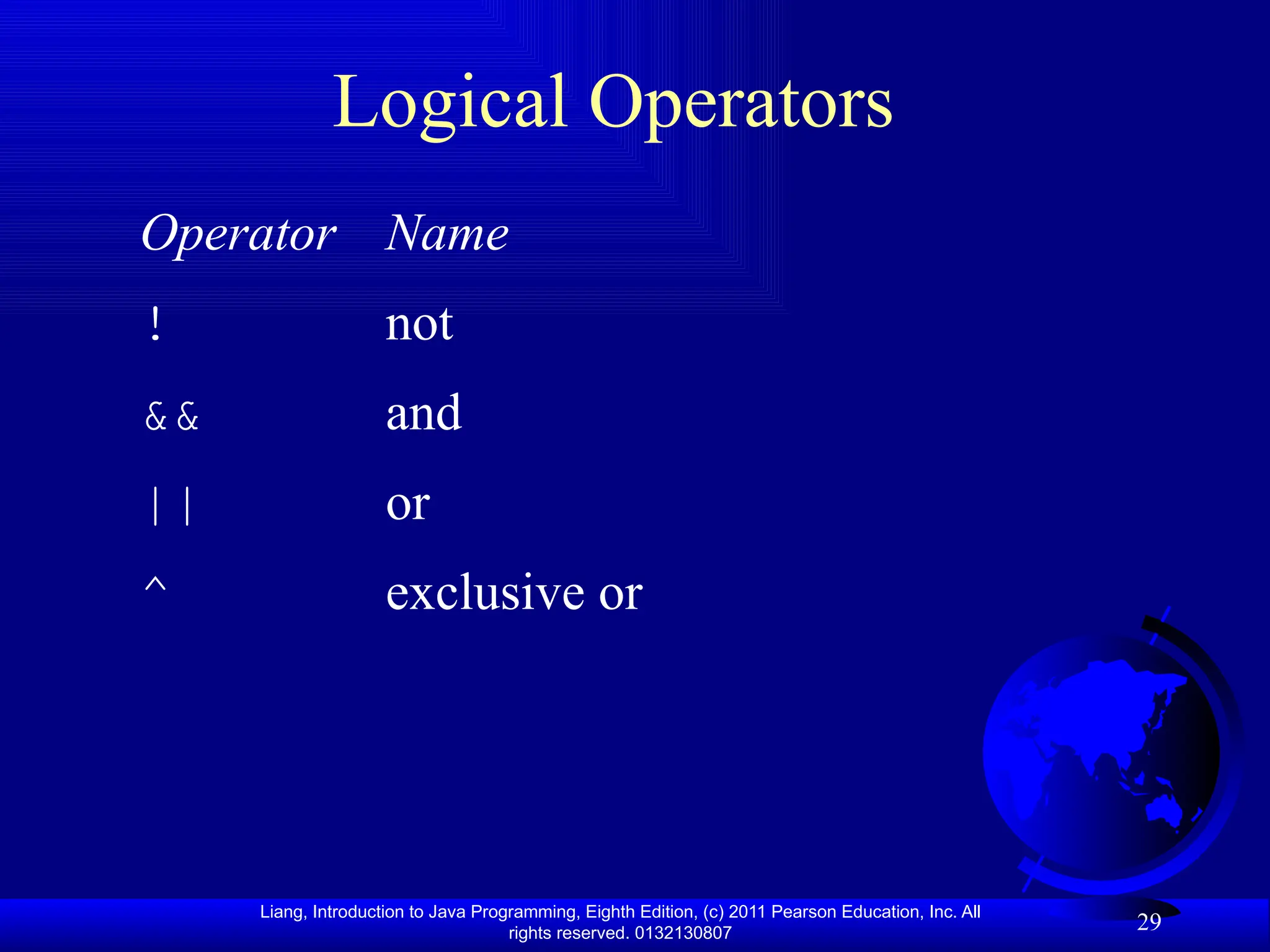 Liang, Introduction to Java Programming, Eighth Edition, (c) 2011 Pearson Education, Inc. All rights reserved. 0132130807 29 Logical Operators Operator Name ! not && and || or ^ exclusive or 