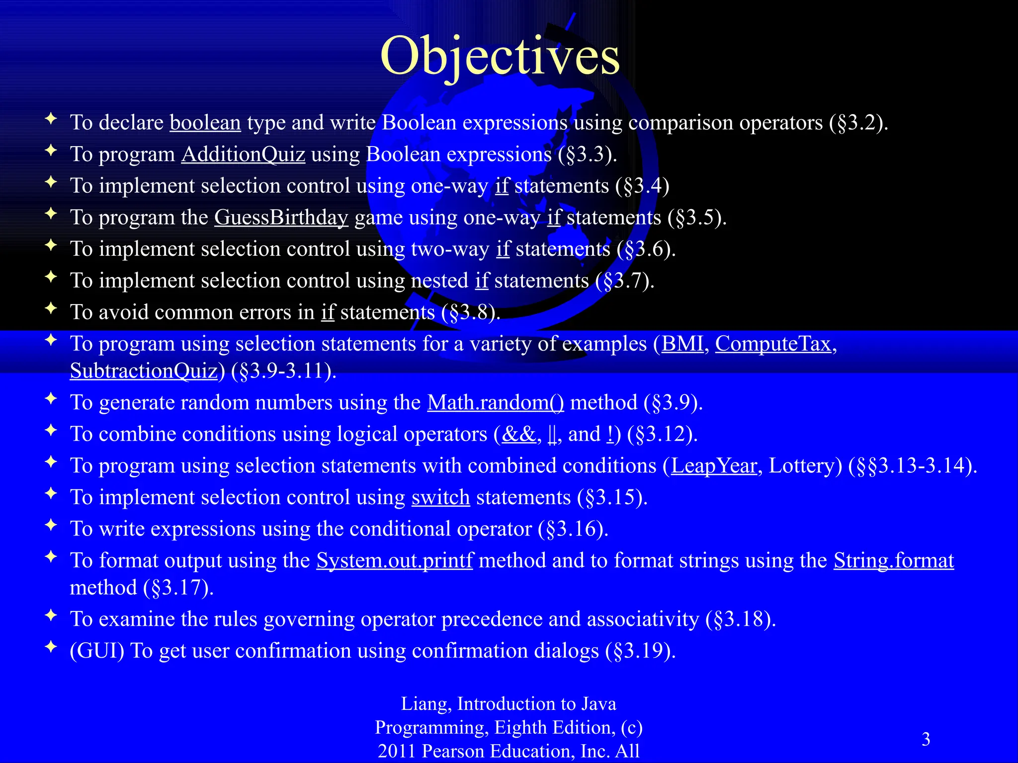 Liang, Introduction to Java Programming, Eighth Edition, (c) 2011 Pearson Education, Inc. All 3 Objectives  To declare boolean type and write Boolean expressions using comparison operators (§3.2).  To program AdditionQuiz using Boolean expressions (§3.3).  To implement selection control using one-way if statements (§3.4)  To program the GuessBirthday game using one-way if statements (§3.5).  To implement selection control using two-way if statements (§3.6).  To implement selection control using nested if statements (§3.7).  To avoid common errors in if statements (§3.8).  To program using selection statements for a variety of examples (BMI, ComputeTax, SubtractionQuiz) (§3.9-3.11).  To generate random numbers using the Math.random() method (§3.9).  To combine conditions using logical operators (&&, ||, and !) (§3.12).  To program using selection statements with combined conditions (LeapYear, Lottery) (§§3.13-3.14).  To implement selection control using switch statements (§3.15).  To write expressions using the conditional operator (§3.16).  To format output using the System.out.printf method and to format strings using the String.format method (§3.17).  To examine the rules governing operator precedence and associativity (§3.18).  (GUI) To get user confirmation using confirmation dialogs (§3.19). 