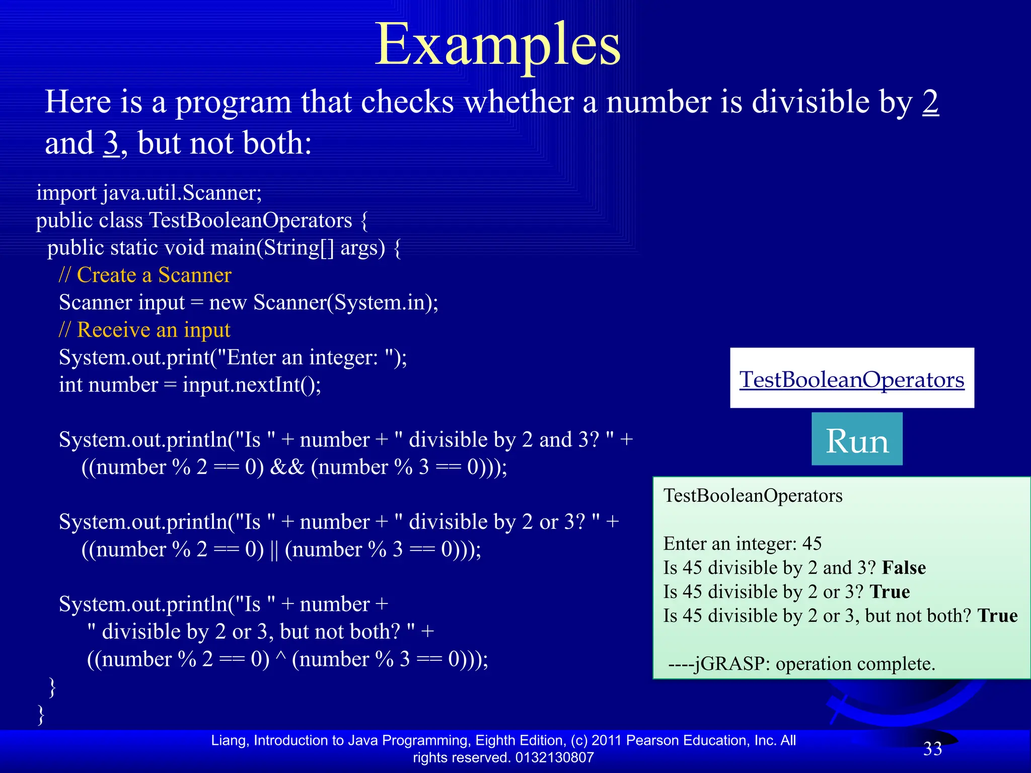 Liang, Introduction to Java Programming, Eighth Edition, (c) 2011 Pearson Education, Inc. All rights reserved. 0132130807 33 Examples Here is a program that checks whether a number is divisible by 2 and 3, but not both: TestBooleanOperators Run import java.util.Scanner; public class TestBooleanOperators { public static void main(String[] args) { // Create a Scanner Scanner input = new Scanner(System.in); // Receive an input System.out.print("Enter an integer: "); int number = input.nextInt(); System.out.println("Is " + number + " divisible by 2 and 3? " + ((number % 2 == 0) && (number % 3 == 0))); System.out.println("Is " + number + " divisible by 2 or 3? " + ((number % 2 == 0) || (number % 3 == 0))); System.out.println("Is " + number + " divisible by 2 or 3, but not both? " + ((number % 2 == 0) ^ (number % 3 == 0))); } } TestBooleanOperators Enter an integer: 45 Is 45 divisible by 2 and 3? False Is 45 divisible by 2 or 3? True Is 45 divisible by 2 or 3, but not both? True ----jGRASP: operation complete. 