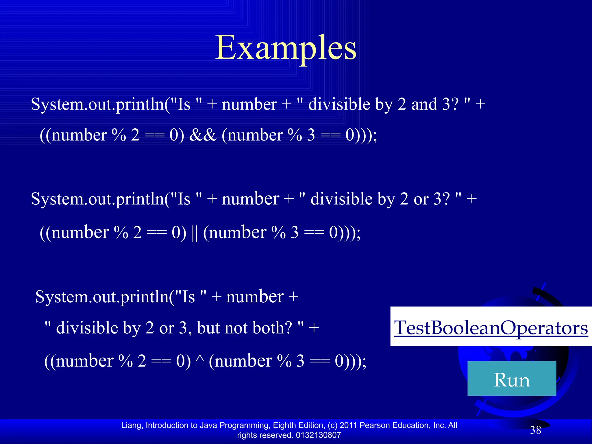 Liang, Introduction to Java Programming, Eighth Edition, (c) 2011 Pearson Education, Inc. All rights reserved. 0132130807 38 Examples System.out.println("Is " + number + " divisible by 2 and 3? " + ((number % 2 == 0) && (number % 3 == 0))); System.out.println("Is " + number + " divisible by 2 or 3? " + ((number % 2 == 0) || (number % 3 == 0))); System.out.println("Is " + number + " divisible by 2 or 3, but not both? " + ((number % 2 == 0) ^ (number % 3 == 0))); TestBooleanOperators Run 