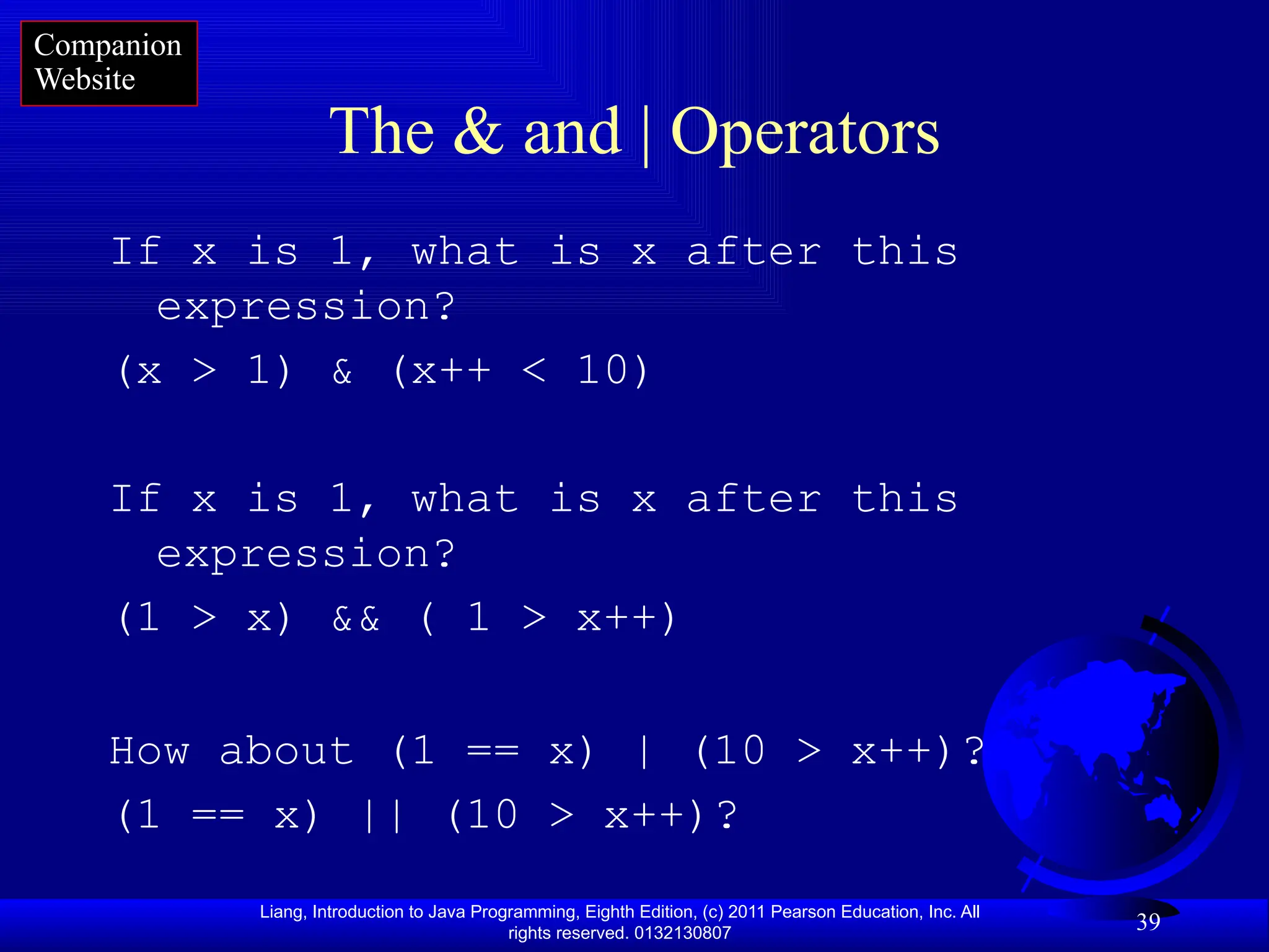 Liang, Introduction to Java Programming, Eighth Edition, (c) 2011 Pearson Education, Inc. All rights reserved. 0132130807 39 The & and | Operators If x is 1, what is x after this expression? (x > 1) & (x++ < 10) If x is 1, what is x after this expression? (1 > x) && ( 1 > x++) How about (1 == x) | (10 > x++)? (1 == x) || (10 > x++)? Companion Website 