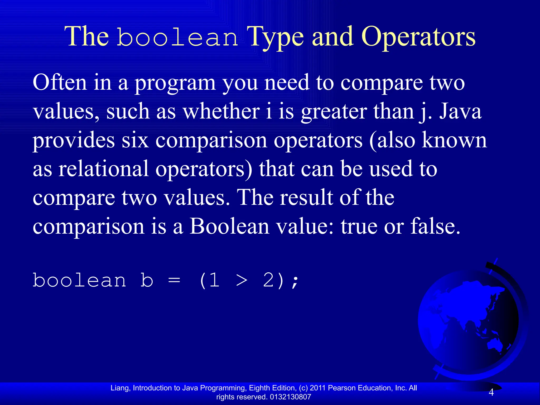 Liang, Introduction to Java Programming, Eighth Edition, (c) 2011 Pearson Education, Inc. All rights reserved. 0132130807 4 The boolean Type and Operators Often in a program you need to compare two values, such as whether i is greater than j. Java provides six comparison operators (also known as relational operators) that can be used to compare two values. The result of the comparison is a Boolean value: true or false. boolean b = (1 > 2); 