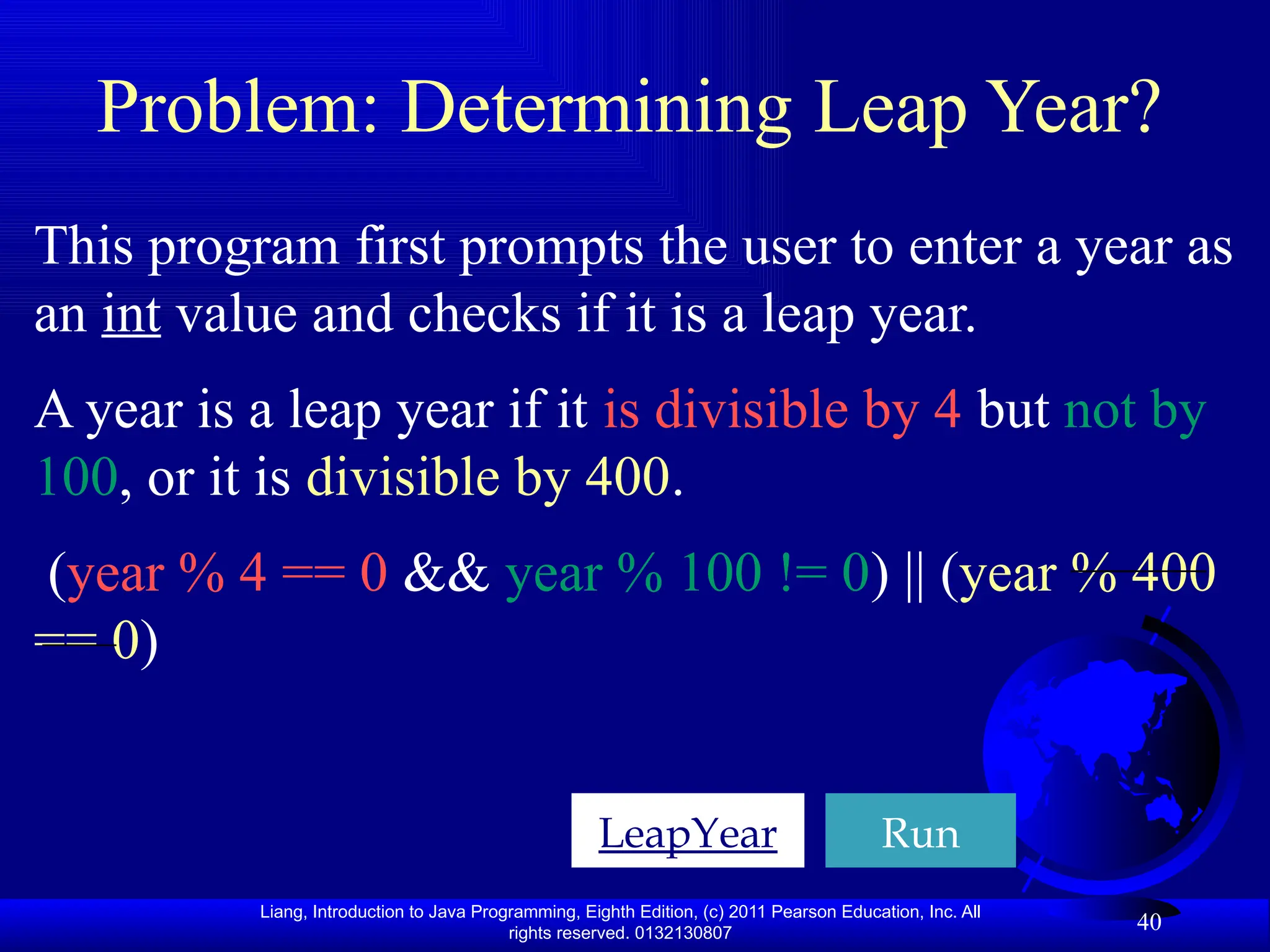 Liang, Introduction to Java Programming, Eighth Edition, (c) 2011 Pearson Education, Inc. All rights reserved. 0132130807 40 Problem: Determining Leap Year? LeapYear Run This program first prompts the user to enter a year as an int value and checks if it is a leap year. A year is a leap year if it is divisible by 4 but not by 100, or it is divisible by 400. (year % 4 == 0 && year % 100 != 0) || (year % 400 == 0) 