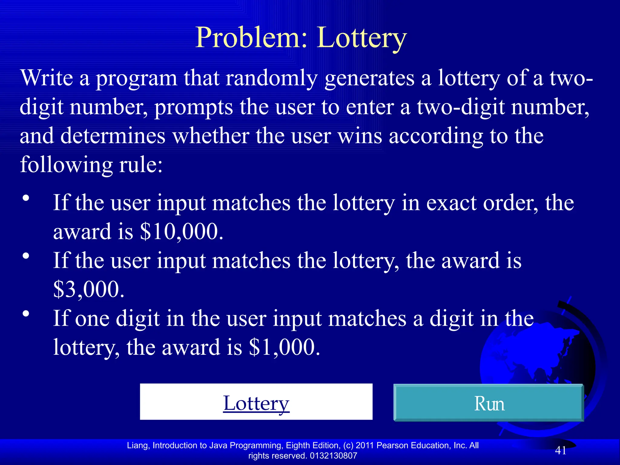 Liang, Introduction to Java Programming, Eighth Edition, (c) 2011 Pearson Education, Inc. All rights reserved. 0132130807 41 Problem: Lottery Write a program that randomly generates a lottery of a two- digit number, prompts the user to enter a two-digit number, and determines whether the user wins according to the following rule: Lottery Run • If the user input matches the lottery in exact order, the award is $10,000. • If the user input matches the lottery, the award is $3,000. • If one digit in the user input matches a digit in the lottery, the award is $1,000. 
