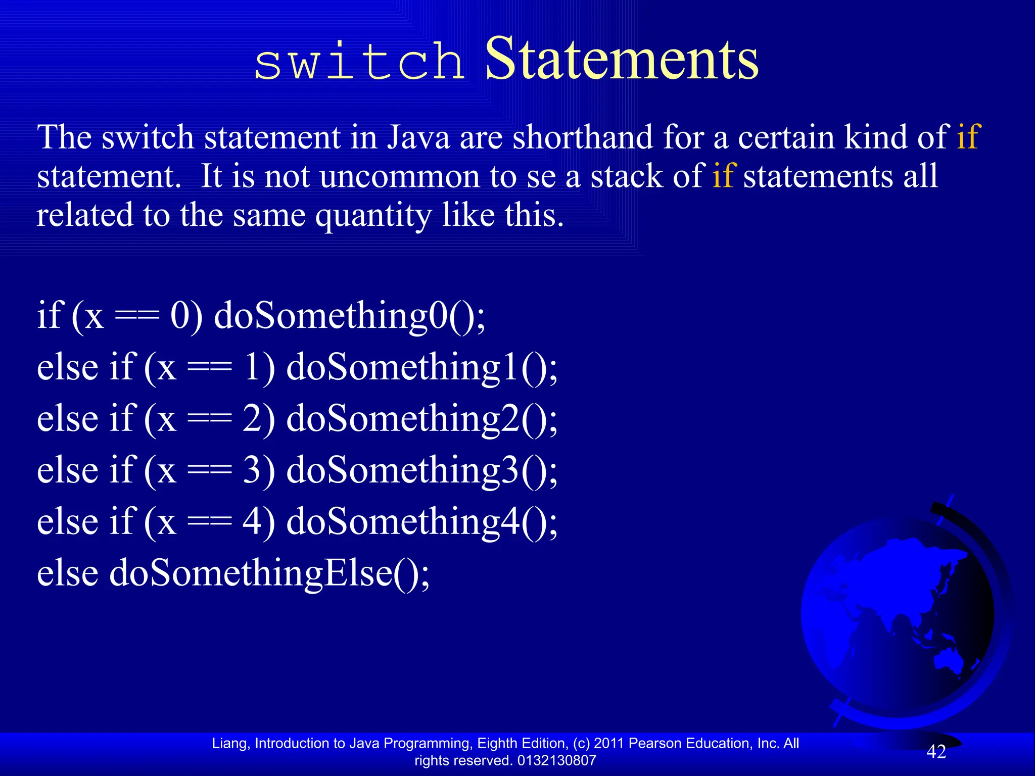 Liang, Introduction to Java Programming, Eighth Edition, (c) 2011 Pearson Education, Inc. All rights reserved. 0132130807 42 switch Statements The switch statement in Java are shorthand for a certain kind of if statement. It is not uncommon to se a stack of if statements all related to the same quantity like this. if (x == 0) doSomething0(); else if (x == 1) doSomething1(); else if (x == 2) doSomething2(); else if (x == 3) doSomething3(); else if (x == 4) doSomething4(); else doSomethingElse(); 