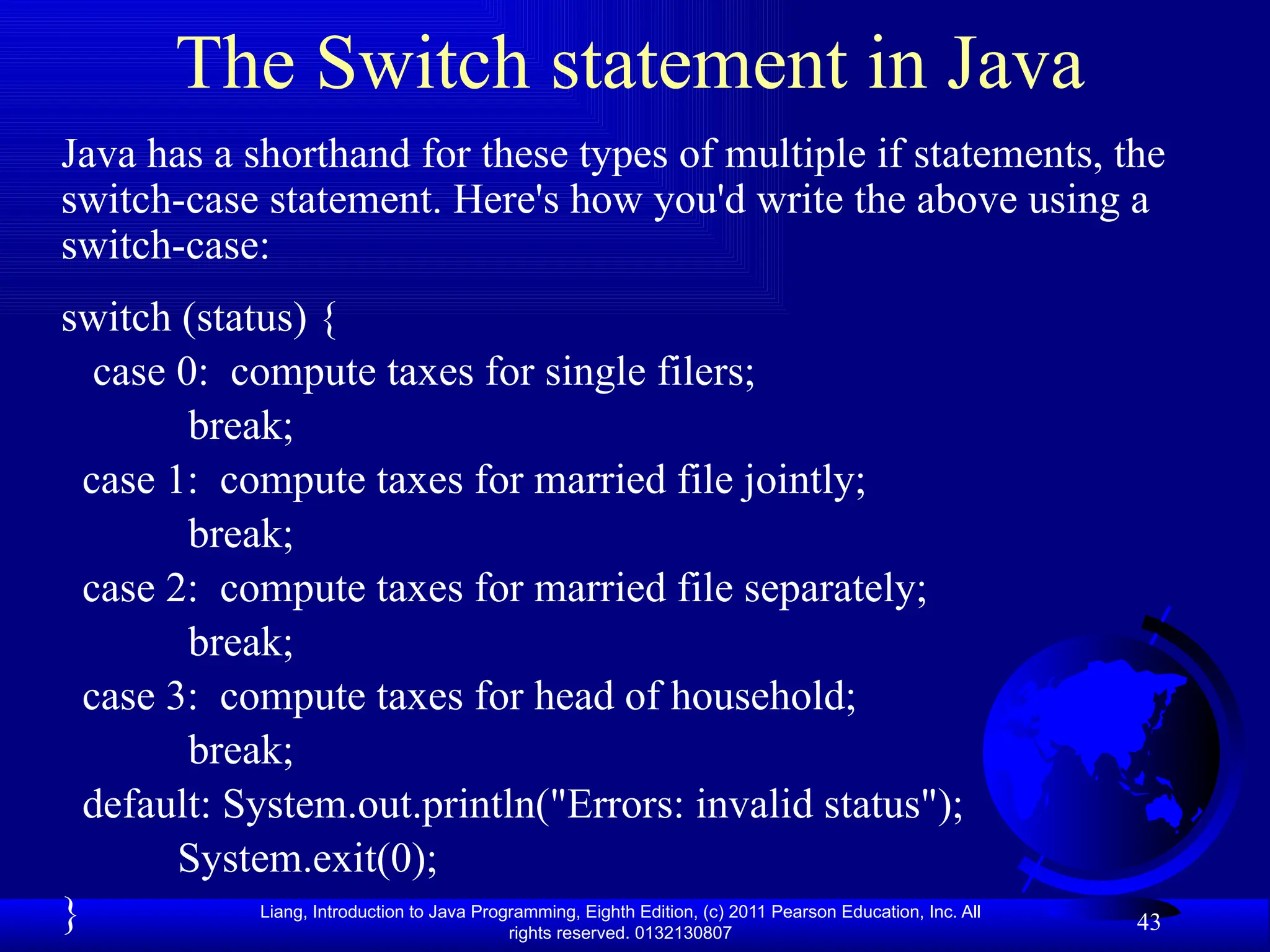 Liang, Introduction to Java Programming, Eighth Edition, (c) 2011 Pearson Education, Inc. All rights reserved. 0132130807 The Switch statement in Java Java has a shorthand for these types of multiple if statements, the switch-case statement. Here's how you'd write the above using a switch-case: switch (status) { case 0: compute taxes for single filers; break; case 1: compute taxes for married file jointly; break; case 2: compute taxes for married file separately; break; case 3: compute taxes for head of household; break; default: System.out.println("Errors: invalid status"); System.exit(0); } 43 