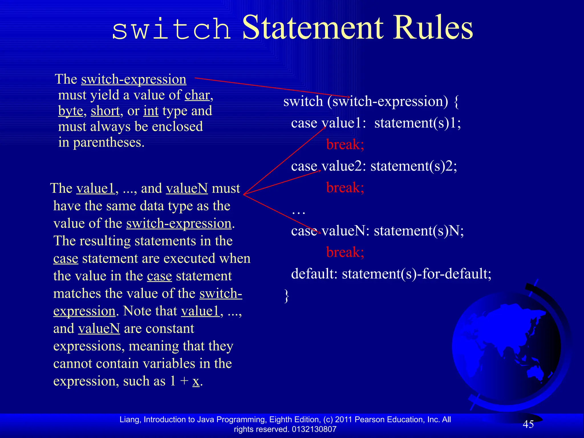Liang, Introduction to Java Programming, Eighth Edition, (c) 2011 Pearson Education, Inc. All rights reserved. 0132130807 45 switch Statement Rules switch (switch-expression) { case value1: statement(s)1; break; case value2: statement(s)2; break; … case valueN: statement(s)N; break; default: statement(s)-for-default; } The switch-expression must yield a value of char, byte, short, or int type and must always be enclosed in parentheses. The value1, ..., and valueN must have the same data type as the value of the switch-expression. The resulting statements in the case statement are executed when the value in the case statement matches the value of the switch- expression. Note that value1, ..., and valueN are constant expressions, meaning that they cannot contain variables in the expression, such as 1 + x. 