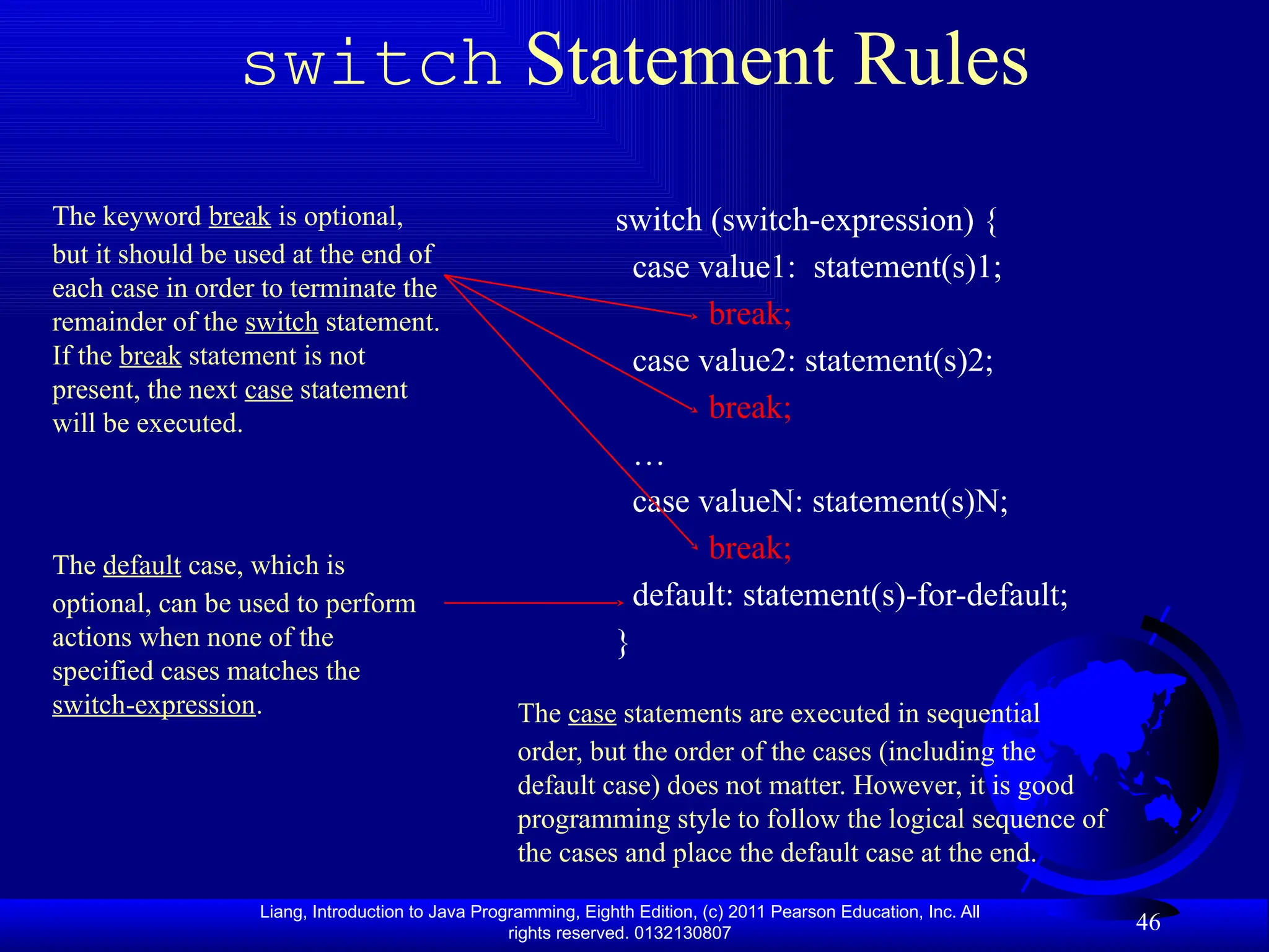 Liang, Introduction to Java Programming, Eighth Edition, (c) 2011 Pearson Education, Inc. All rights reserved. 0132130807 46 switch Statement Rules The keyword break is optional, but it should be used at the end of each case in order to terminate the remainder of the switch statement. If the break statement is not present, the next case statement will be executed. switch (switch-expression) { case value1: statement(s)1; break; case value2: statement(s)2; break; … case valueN: statement(s)N; break; default: statement(s)-for-default; } The default case, which is optional, can be used to perform actions when none of the specified cases matches the switch-expression. The case statements are executed in sequential order, but the order of the cases (including the default case) does not matter. However, it is good programming style to follow the logical sequence of the cases and place the default case at the end. 