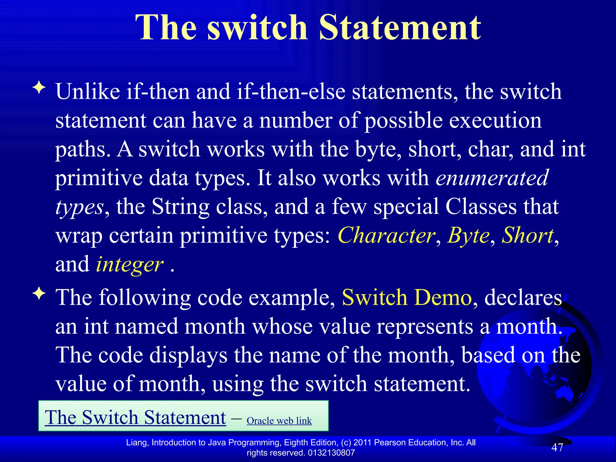 Liang, Introduction to Java Programming, Eighth Edition, (c) 2011 Pearson Education, Inc. All rights reserved. 0132130807 The switch Statement  Unlike if-then and if-then-else statements, the switch statement can have a number of possible execution paths. A switch works with the byte, short, char, and int primitive data types. It also works with enumerated types, the String class, and a few special Classes that wrap certain primitive types: Character, Byte, Short, and integer .  The following code example, Switch Demo, declares an int named month whose value represents a month. The code displays the name of the month, based on the value of month, using the switch statement. 47 The Switch Statement – Oracle web link 