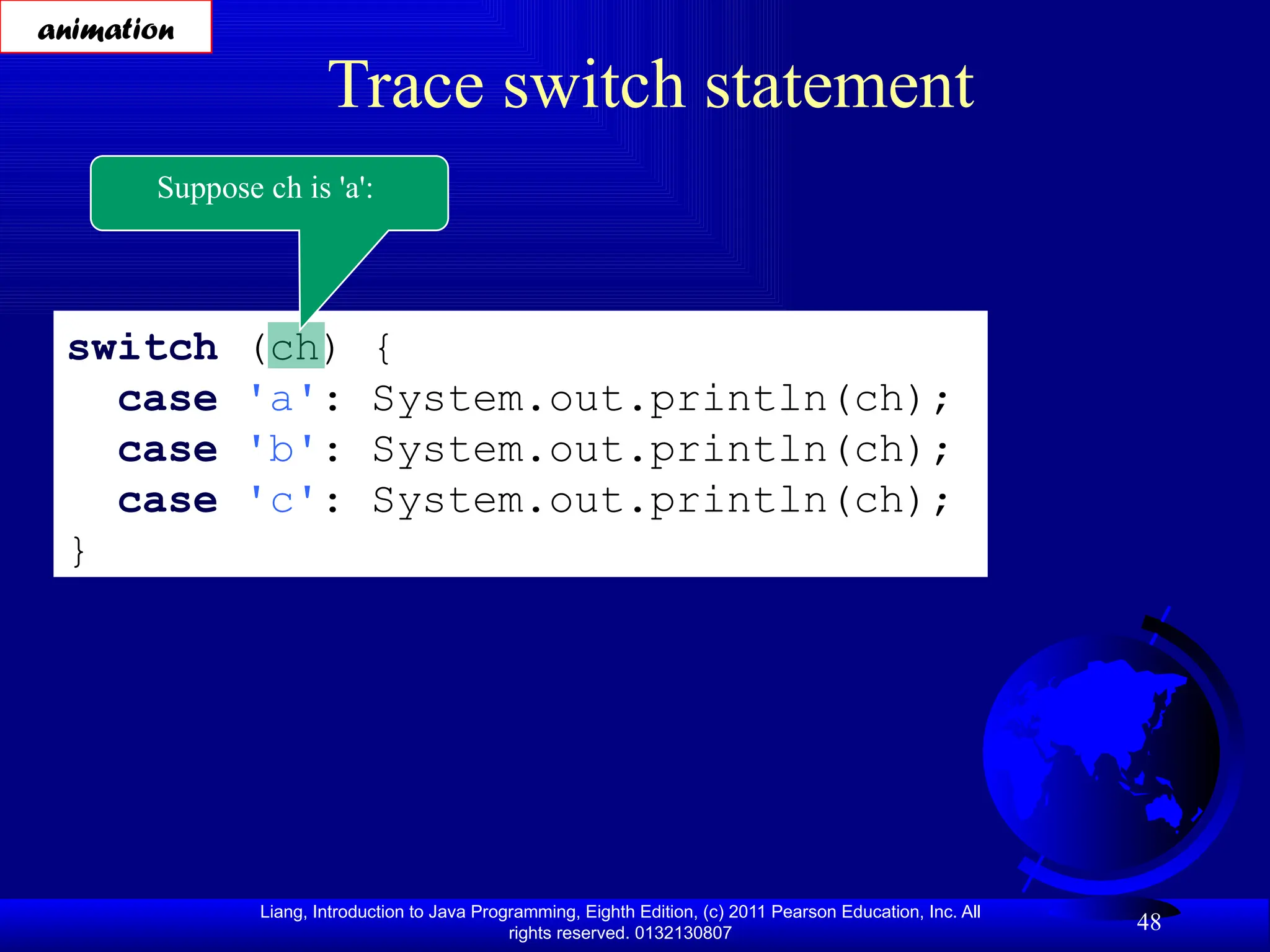 Liang, Introduction to Java Programming, Eighth Edition, (c) 2011 Pearson Education, Inc. All rights reserved. 0132130807 48 Trace switch statement switch (ch) { case 'a': System.out.println(ch); case 'b': System.out.println(ch); case 'c': System.out.println(ch); } Suppose ch is 'a': animation 