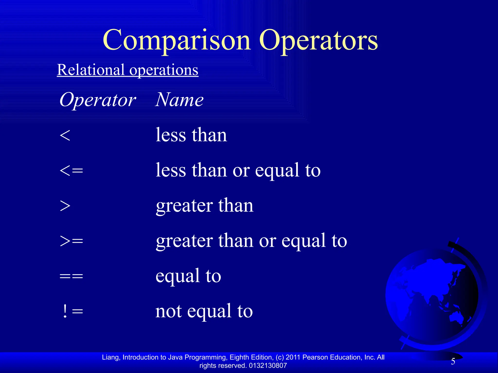 Liang, Introduction to Java Programming, Eighth Edition, (c) 2011 Pearson Education, Inc. All rights reserved. 0132130807 5 Comparison Operators Operator Name < less than <= less than or equal to > greater than >= greater than or equal to == equal to != not equal to Relational operations 
