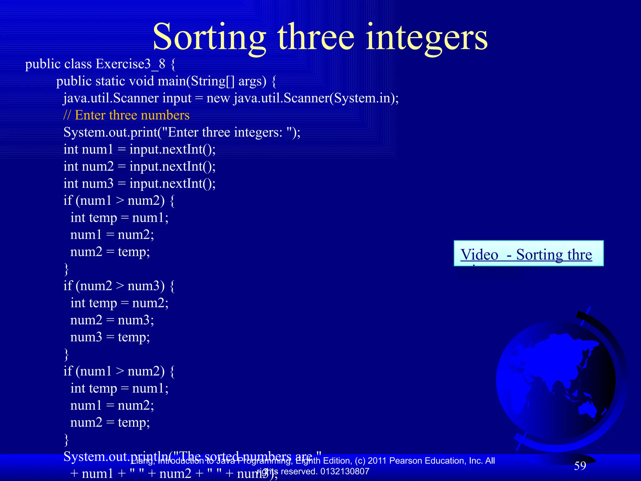 Liang, Introduction to Java Programming, Eighth Edition, (c) 2011 Pearson Education, Inc. All rights reserved. 0132130807 Sorting three integers public class Exercise3_8 { public static void main(String[] args) { java.util.Scanner input = new java.util.Scanner(System.in); // Enter three numbers System.out.print("Enter three integers: "); int num1 = input.nextInt(); int num2 = input.nextInt(); int num3 = input.nextInt(); if (num1 > num2) { int temp = num1; num1 = num2; num2 = temp; } if (num2 > num3) { int temp = num2; num2 = num3; num3 = temp; } if (num1 > num2) { int temp = num1; num1 = num2; num2 = temp; } System.out.println("The sorted numbers are " + num1 + " " + num2 + " " + num3); 59 Video - Sorting thre e integers 