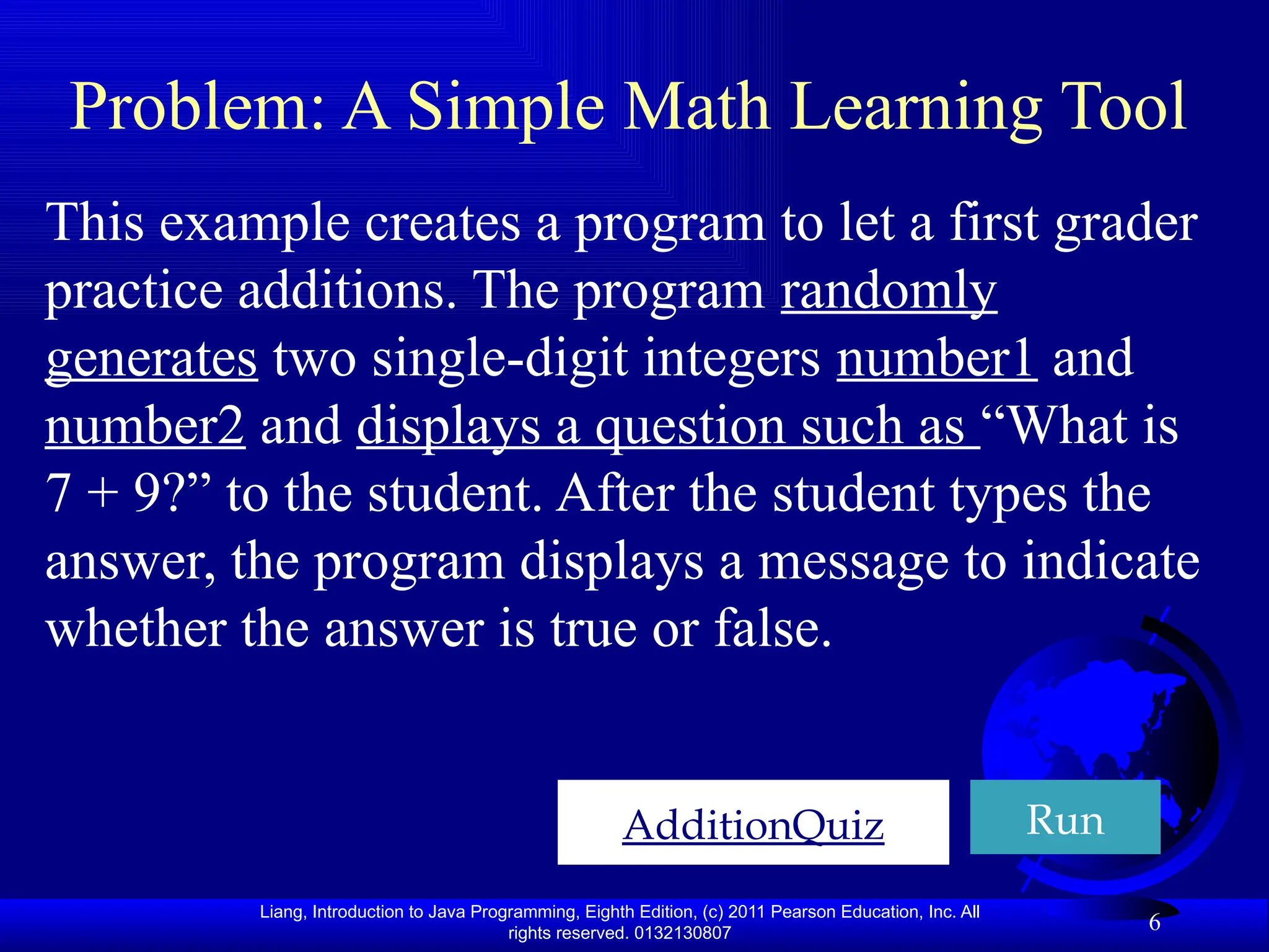 Liang, Introduction to Java Programming, Eighth Edition, (c) 2011 Pearson Education, Inc. All rights reserved. 0132130807 6 Problem: A Simple Math Learning Tool AdditionQuiz Run This example creates a program to let a first grader practice additions. The program randomly generates two single-digit integers number1 and number2 and displays a question such as “What is 7 + 9?” to the student. After the student types the answer, the program displays a message to indicate whether the answer is true or false. 