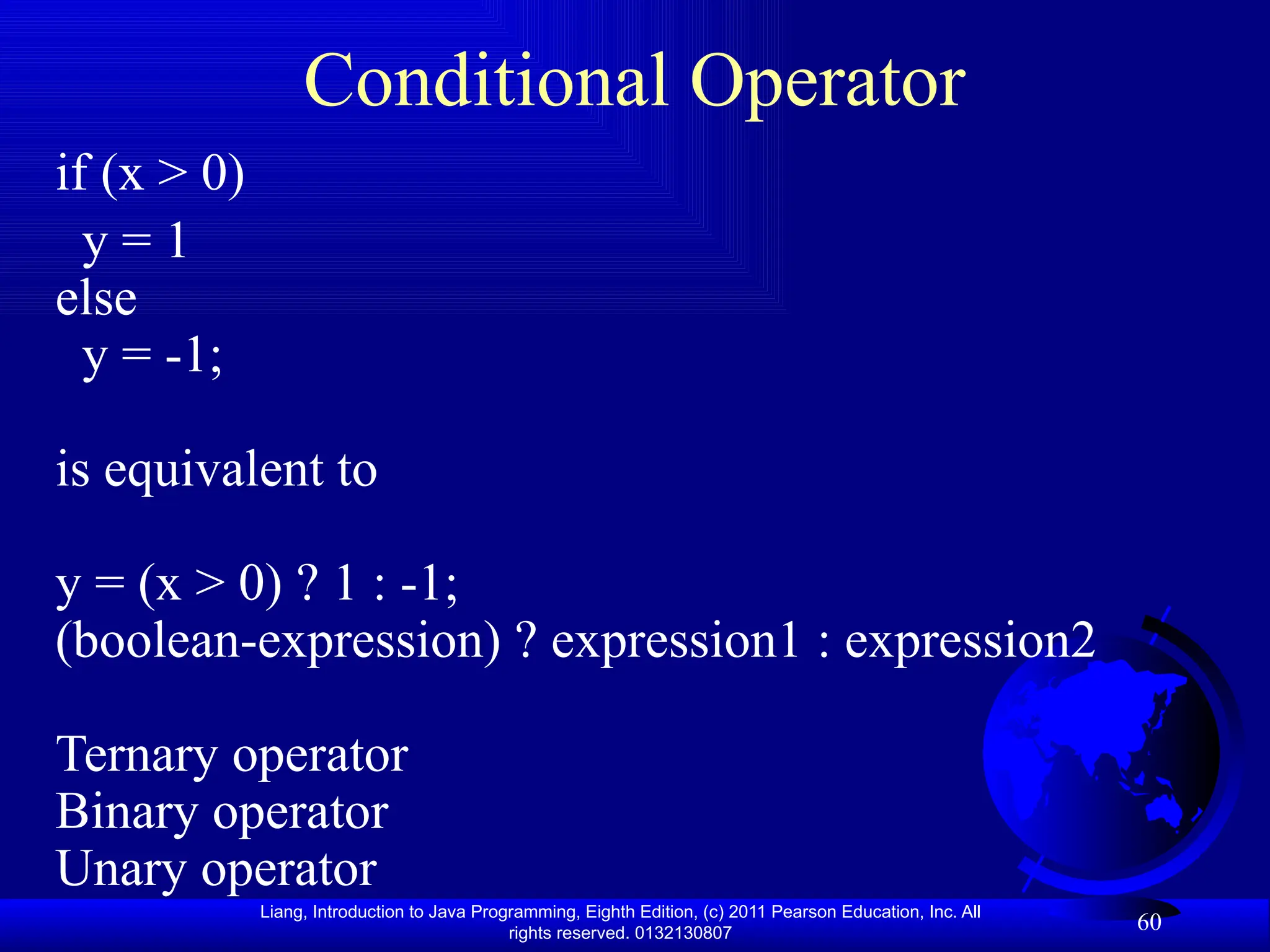 Liang, Introduction to Java Programming, Eighth Edition, (c) 2011 Pearson Education, Inc. All rights reserved. 0132130807 60 Conditional Operator if (x > 0) y = 1 else y = -1; is equivalent to y = (x > 0) ? 1 : -1; (boolean-expression) ? expression1 : expression2 Ternary operator Binary operator Unary operator 