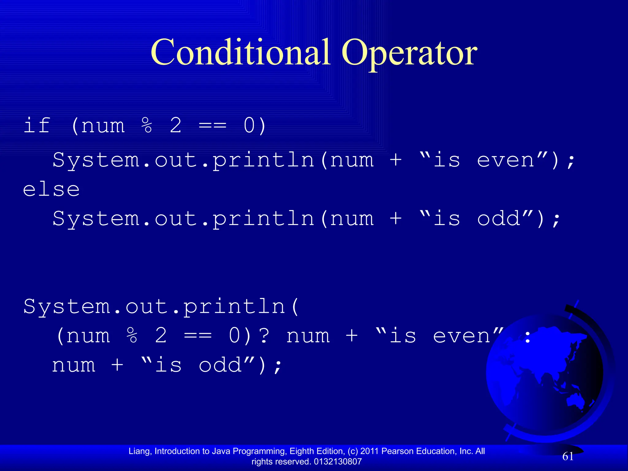 Liang, Introduction to Java Programming, Eighth Edition, (c) 2011 Pearson Education, Inc. All rights reserved. 0132130807 61 Conditional Operator if (num % 2 == 0) System.out.println(num + “is even”); else System.out.println(num + “is odd”); System.out.println( (num % 2 == 0)? num + “is even” : num + “is odd”); 