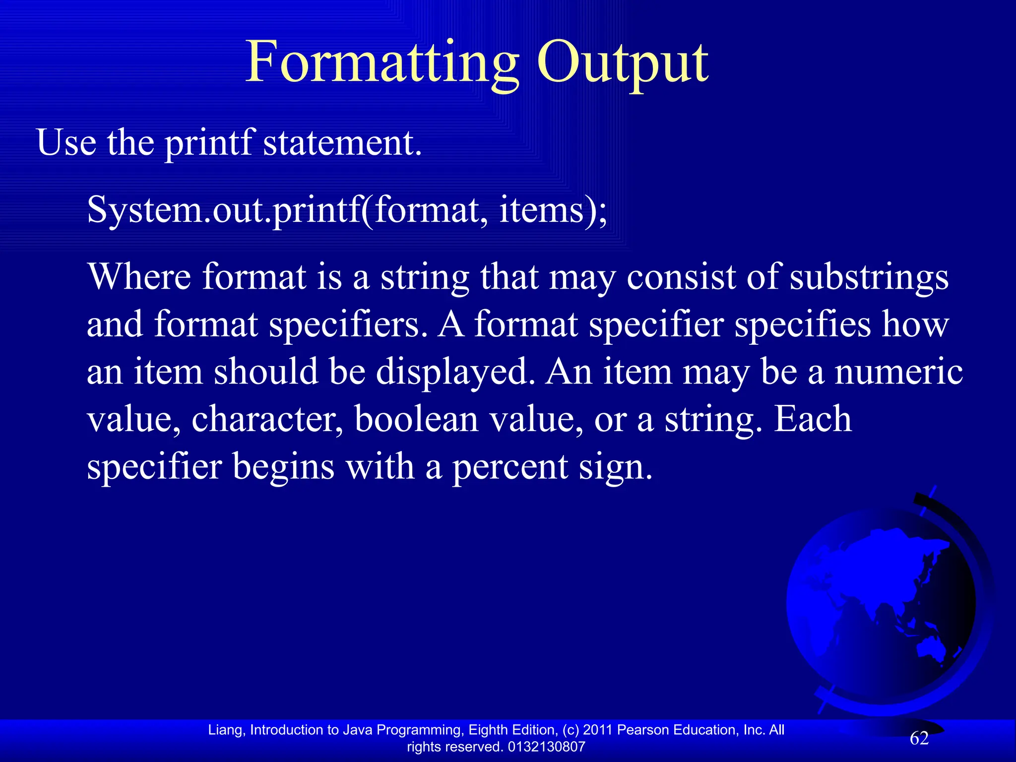 Liang, Introduction to Java Programming, Eighth Edition, (c) 2011 Pearson Education, Inc. All rights reserved. 0132130807 62 Formatting Output Use the printf statement. System.out.printf(format, items); Where format is a string that may consist of substrings and format specifiers. A format specifier specifies how an item should be displayed. An item may be a numeric value, character, boolean value, or a string. Each specifier begins with a percent sign. 