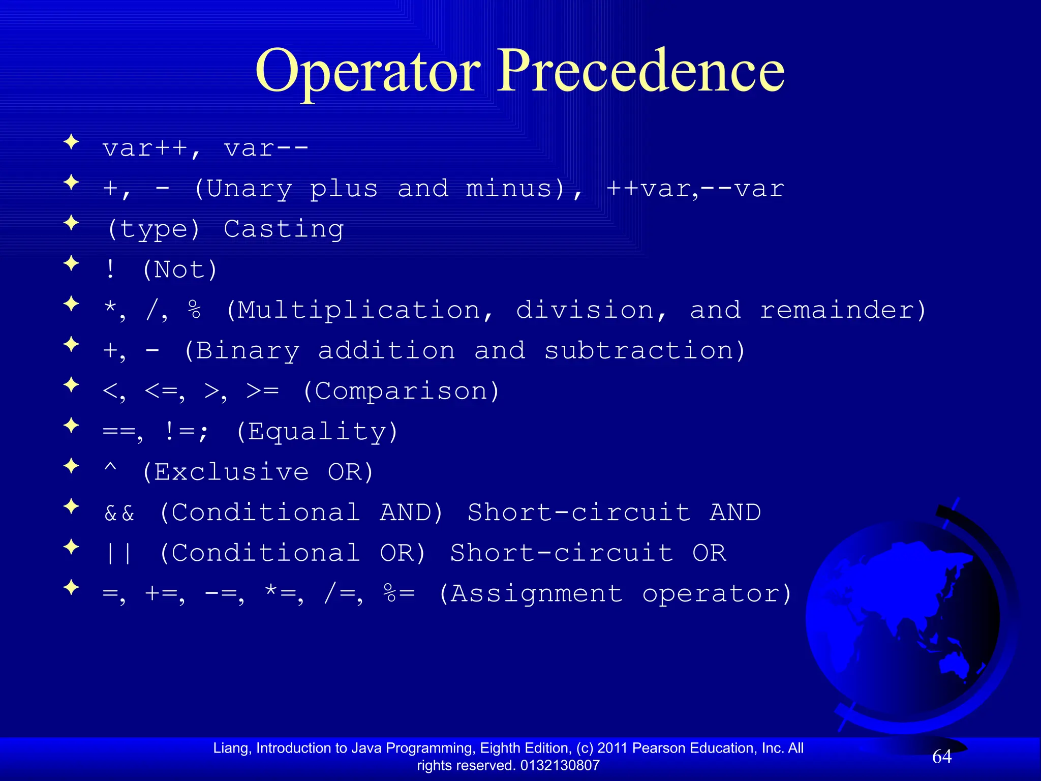 Liang, Introduction to Java Programming, Eighth Edition, (c) 2011 Pearson Education, Inc. All rights reserved. 0132130807 64 Operator Precedence  var++, var--  +, - (Unary plus and minus), ++var,--var  (type) Casting  ! (Not)  *, /, % (Multiplication, division, and remainder)  +, - (Binary addition and subtraction)  <, <=, >, >= (Comparison)  ==, !=; (Equality)  ^ (Exclusive OR)  && (Conditional AND) Short-circuit AND  || (Conditional OR) Short-circuit OR  =, +=, -=, *=, /=, %= (Assignment operator) 