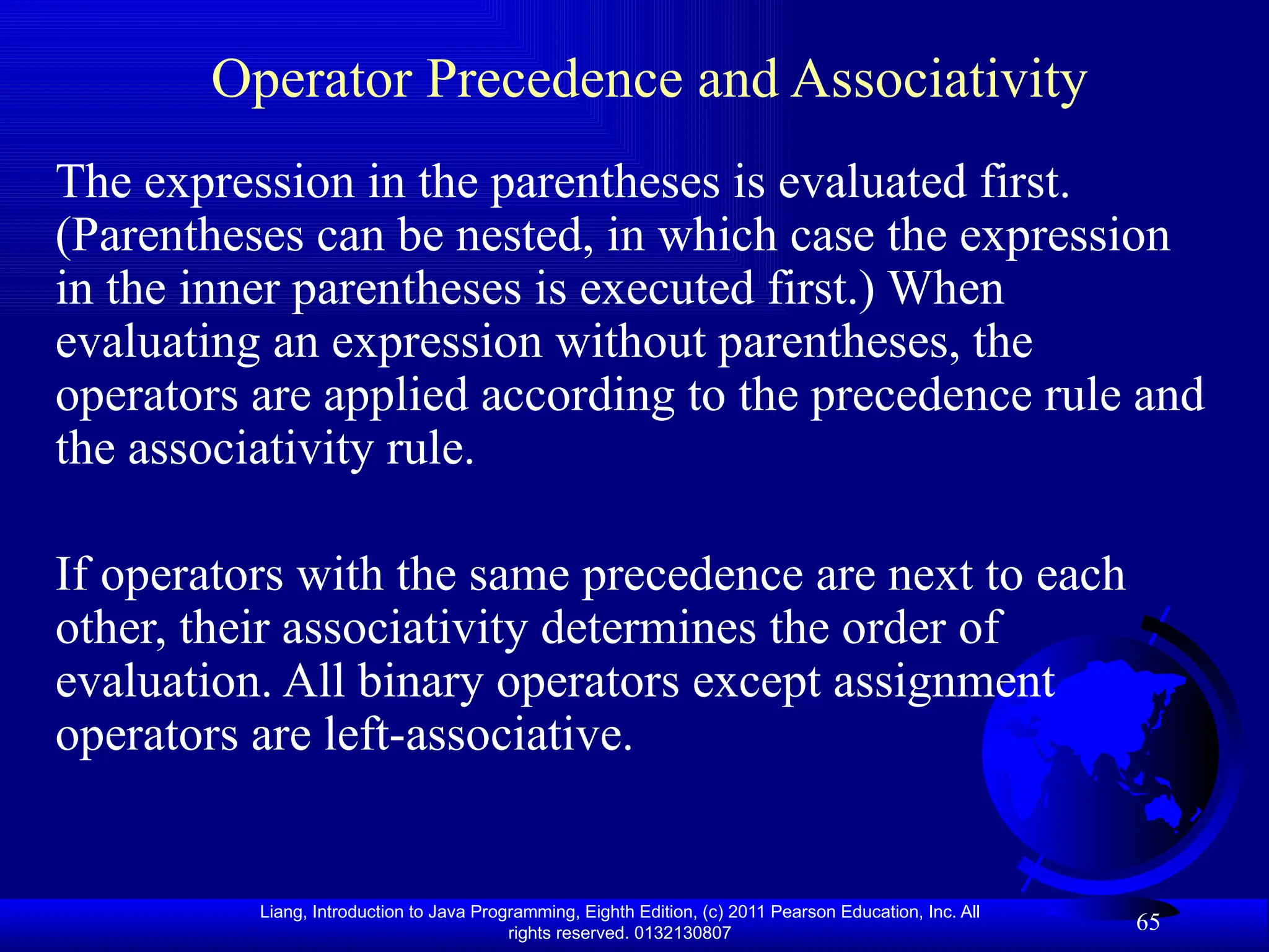 Liang, Introduction to Java Programming, Eighth Edition, (c) 2011 Pearson Education, Inc. All rights reserved. 0132130807 65 Operator Precedence and Associativity The expression in the parentheses is evaluated first. (Parentheses can be nested, in which case the expression in the inner parentheses is executed first.) When evaluating an expression without parentheses, the operators are applied according to the precedence rule and the associativity rule. If operators with the same precedence are next to each other, their associativity determines the order of evaluation. All binary operators except assignment operators are left-associative. 