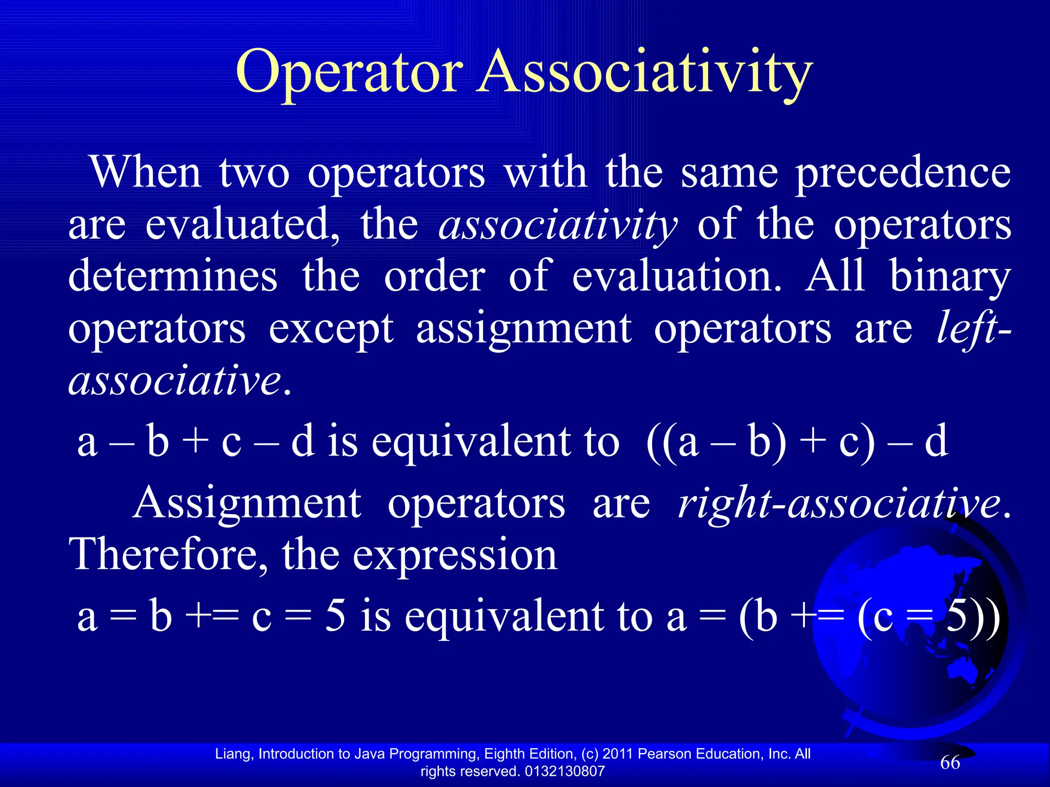 Liang, Introduction to Java Programming, Eighth Edition, (c) 2011 Pearson Education, Inc. All rights reserved. 0132130807 66 Operator Associativity When two operators with the same precedence are evaluated, the associativity of the operators determines the order of evaluation. All binary operators except assignment operators are left- associative. a – b + c – d is equivalent to ((a – b) + c) – d Assignment operators are right-associative. Therefore, the expression a = b += c = 5 is equivalent to a = (b += (c = 5)) 