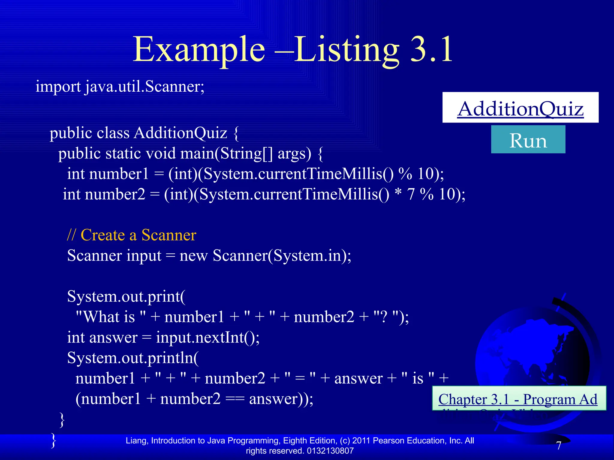 Liang, Introduction to Java Programming, Eighth Edition, (c) 2011 Pearson Education, Inc. All rights reserved. 0132130807 Example –Listing 3.1 import java.util.Scanner; public class AdditionQuiz { public static void main(String[] args) { int number1 = (int)(System.currentTimeMillis() % 10); int number2 = (int)(System.currentTimeMillis() * 7 % 10); // Create a Scanner Scanner input = new Scanner(System.in); System.out.print( "What is " + number1 + " + " + number2 + "? "); int answer = input.nextInt(); System.out.println( number1 + " + " + number2 + " = " + answer + " is " + (number1 + number2 == answer)); } } 7 AdditionQuiz Chapter 3.1 - Program Ad dition Quiz Video Run 