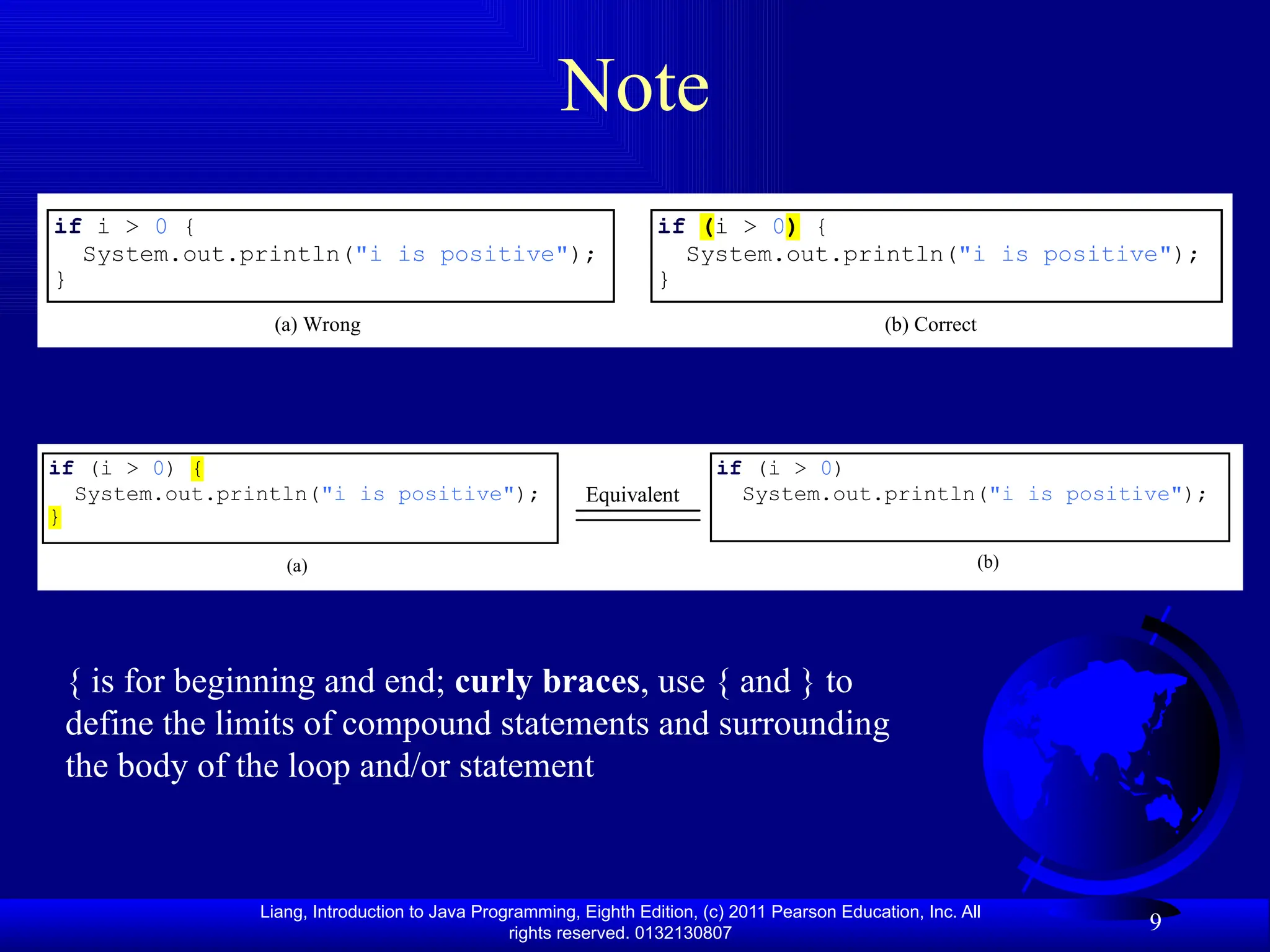 Liang, Introduction to Java Programming, Eighth Edition, (c) 2011 Pearson Education, Inc. All rights reserved. 0132130807 9 Note if i > 0 { System.out.println("i is positive"); } (a) Wrong (b) Correct if (i > 0) { System.out.println("i is positive"); } if (i > 0) { System.out.println("i is positive"); } (a) Equivalent (b) if (i > 0) System.out.println("i is positive"); { is for beginning and end; curly braces, use { and } to define the limits of compound statements and surrounding the body of the loop and/or statement 