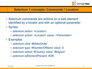 Selenium 1 concepts: Commands / Locators
Selenium commands are actions on a web element
identified by a locator and with ...