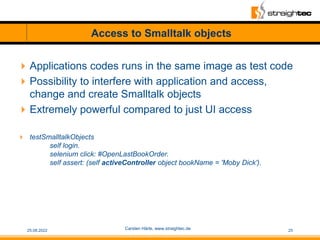 Access to Smalltalk objects
Applications codes runs in the same image as test code
Possibility to interfere with applica...