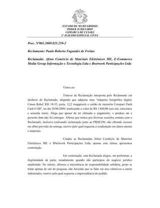 ESTADO DE MATO GROSSO
PODER JUDICIÁRIO
COMARCA DE CUIABÁ
2º JUIZADO ESPECIAL CÍVEL
Proc. Nº001.2009.025.259-2
Reclamante: Paulo Roberto Fagundes de Freitas
Reclamada: Afran Comércio de Materiais Eletrônicos ME, E-Commerce
Media Group Informação e Tecnologia Ltda e Bnetwork Participações Ltda
Vistos etc
Trata-se de Reclamação interposta pelo Reclamante em
desfavor do Reclamado, alegando que adquiriu uma “máquina fotográfica digital,
Canon Rebel XSI 18-55, preta, 12,2 megapixels e cartão de memória Compact Flash
Card 4 GB”, no dia 26/06/2009, totalizando o valor de R$ 1.860,00 (um mil, oitocentos
e sessenta reais). Alega que apesar de ter efetuado o pagamento, o produto até a
presente data não foi entregue. Afirma que tentou por diversas ocasiões contato com o
Reclamado, inclusive realizando reclamação junto ao PROCON, não obtendo sucesso
em obter previsão de entrega, motivo pelo qual requereu a condenação em danos morais
e materiais.
Citadas as Reclamadas Afran Comércio de Materiais
Eletrônicos ME e BNetwork Participações Ltda, apenas esta última apresentou
contestação.
Em contestação, esta Reclamada alegou, em preliminar, a
ilegitimidade de parte, notadamente quando não participou do negócio jurídico
entabulado. No mérito, afirmou a inexistência de responsabilidade solidária, posto se
tratar apenas de site de pesquisa, não havendo que se falar em atos ofensivos a serem
indenizados, motivo pelo qual requereu a improcedência do pedido.
 