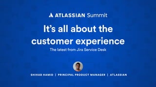 It’s all about the
customer experience
The latest from Jira Service Desk
SHIHAB HAMID | PRINCIPAL PRODUCT MANAGER | ATLASSIAN
 