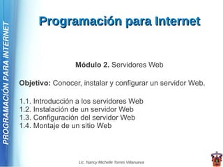 Programación para Internet
PROGRAMACIÓN PARA INTERNET




                                              Módulo 2. Servidores Web

                             Objetivo: Conocer, instalar y configurar un servidor Web.

                             1.1. Introducción a los servidores Web
                             1.2. Instalación de un servidor Web
                             1.3. Configuración del servidor Web
                             1.4. Montaje de un sitio Web



                                               Lic. Nancy Michelle Torres Villanueva
 